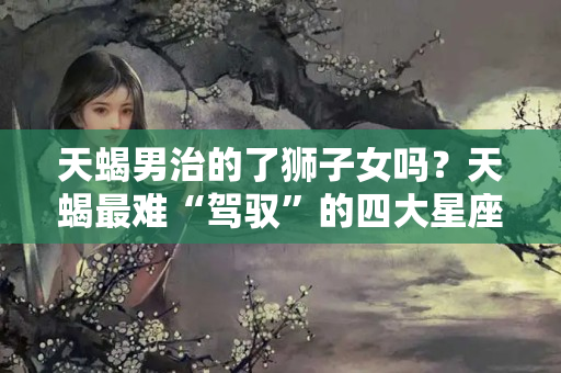 天蝎男治的了狮子女吗？天蝎最难“驾驭”的四大星座，容易把天蝎伤得遍体鳞伤，天生相克