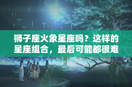 狮子座火象星座吗？这样的星座组合，最后可能都很难在一起过一辈子