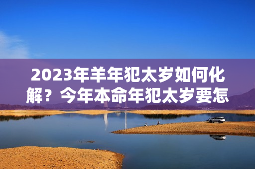 2023年羊年犯太岁如何化解？今年本命年犯太岁要怎样