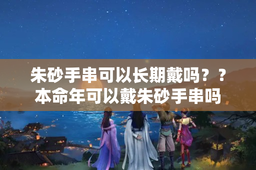 朱砂手串可以长期戴吗？？本命年可以戴朱砂手串吗