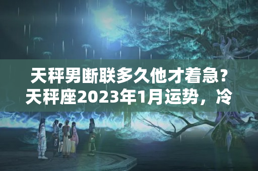 天秤男断联多久他才着急？天秤座2023年1月运势，冷战或断联，都不想主动获取对方消息