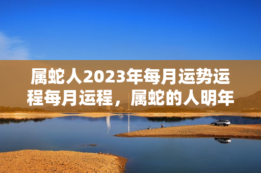 属蛇人2023年每月运势运程每月运程，属蛇的人明年运势如何