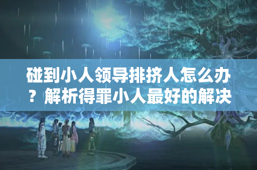 碰到小人领导排挤人怎么办？解析得罪小人最好的解决办法