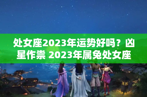 处女座2023年运势好吗？凶星作祟 2023年属兔处女座的全年运势开展如何