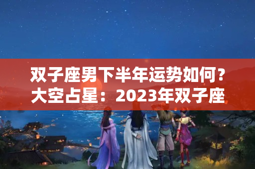 双子座男下半年运势如何？大空占星：2023年双子座运势分析，佛系而幸运，学业把握机会