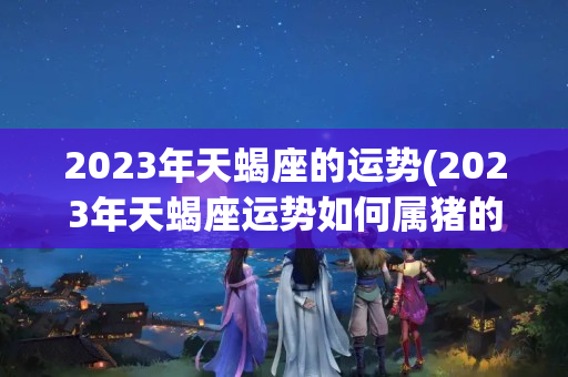 2023年天蝎座的运势(2023年天蝎座运势如何属猪的)