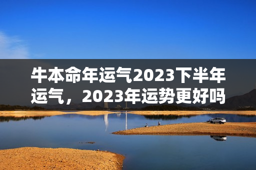 牛本命年运气2023下半年运气，2023年运势更好吗？本命年运势很好