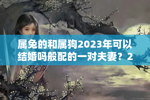 属兔的和属狗2023年可以结婚吗般配的一对夫妻？2023年属兔遇本命年结婚好吗