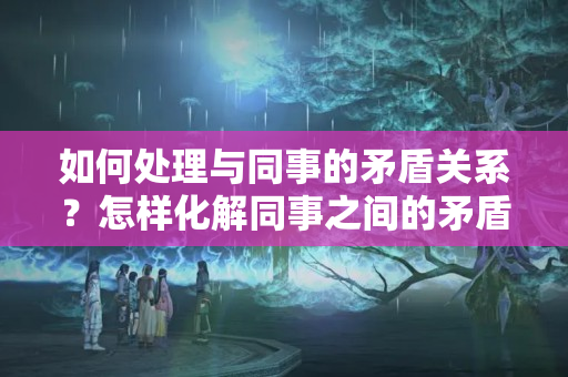 如何处理与同事的矛盾关系？怎样化解同事之间的矛盾