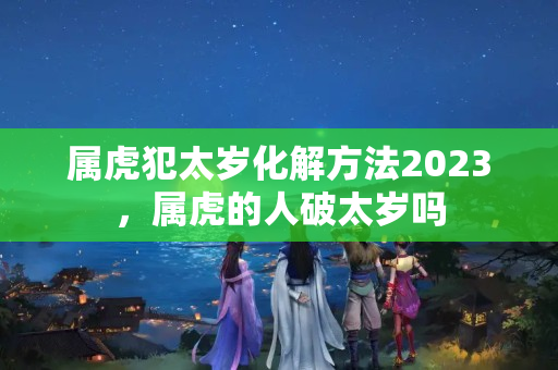 属虎犯太岁化解方法2023，属虎的人破太岁吗