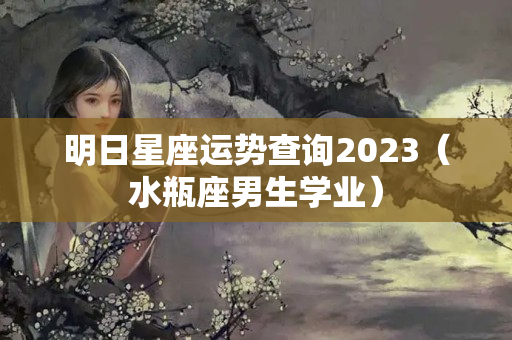 明日星座运势查询2023（水瓶座男生学业）