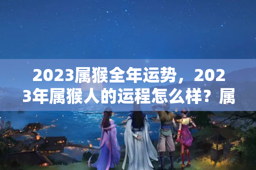 2023属猴全年运势，2023年属猴人的运程怎么样？属猴在2023年怎么样