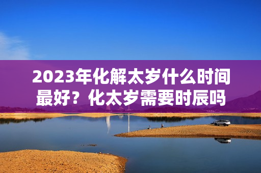 2023年化解太岁什么时间最好？化太岁需要时辰吗