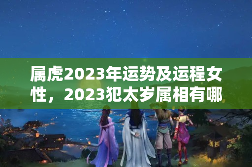 属虎2023年运势及运程女性，2023犯太岁属相有哪几个