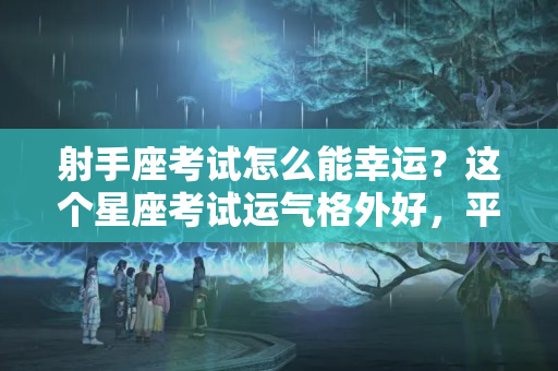 射手座考试怎么能幸运？这个星座考试运气格外好，平时看着云淡风轻，一到考试就学神附体