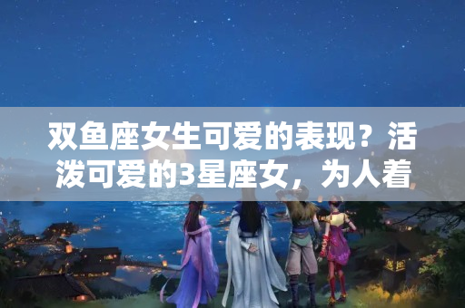 双鱼座女生可爱的表现？活泼可爱的3星座女，为人着想，非常讨人喜欢