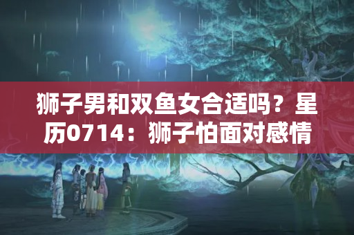 狮子男和双鱼女合适吗？星历0714：狮子怕面对感情 双鱼适合简单