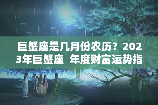 巨蟹座是几月份农历？2023年巨蟹座  年度财富运势指南