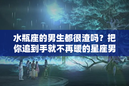 水瓶座的男生都很渣吗？把你追到手就不再暖的星座男，有点渣！