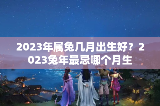 2023年属兔几月出生好？2023兔年最忌哪个月生