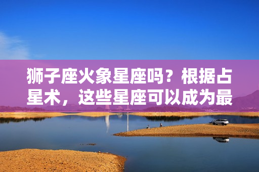 狮子座火象星座吗？根据占星术，这些星座可以成为最好的朋友