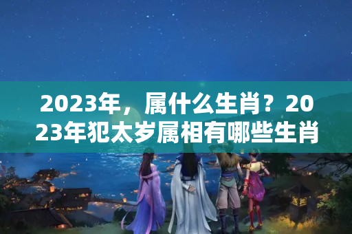 2023年，属什么生肖？2023年犯太岁属相有哪些生肖