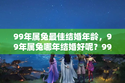 99年属兔最佳结婚年龄，99年属兔哪年结婚好呢？99年属兔结婚好吗