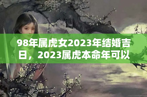 98年属虎女2023年结婚吉日，2023属虎本命年可以结婚吗女