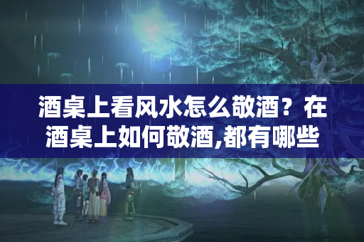 酒桌上看风水怎么敬酒？在酒桌上如何敬酒,都有哪些讲究