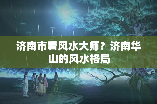 济南市看风水大师？济南华山的风水格局