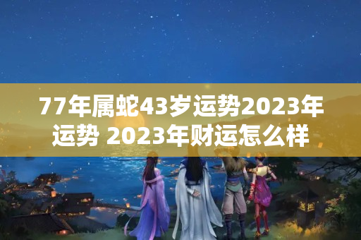 77年属蛇43岁运势2023年运势 2023年财运怎么样