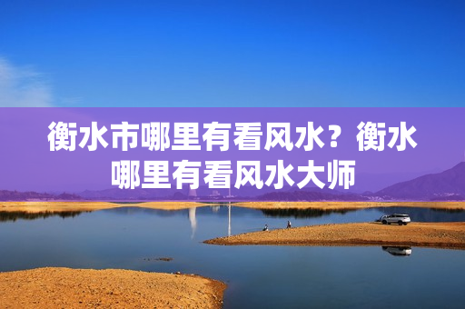 衡水市哪里有看风水？衡水哪里有看风水大师