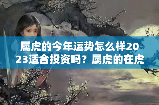 属虎的今年运势怎么样2023适合投资吗？属虎的在虎年的运势怎么样呢