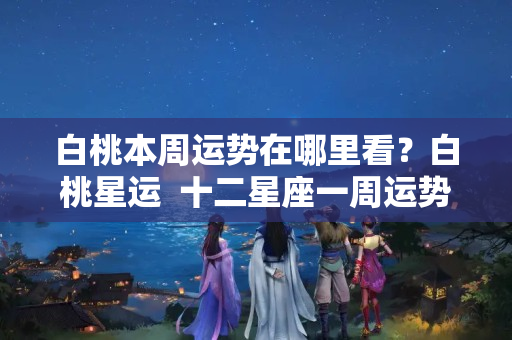 白桃本周运势在哪里看？白桃星运  十二星座一周运势（08.15-08.21）