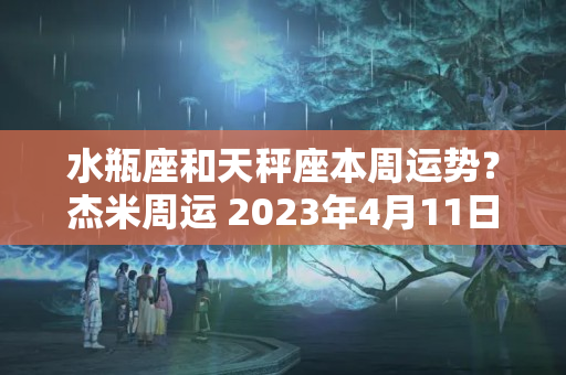 水瓶座和天秤座本周运势？杰米周运 2023年4月11日至4月17日双子座 天秤座 水瓶座 金牛座