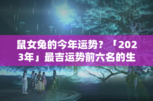 鼠女兔的今年运势？「2023年」最吉运势前六名的生肖女排行榜！