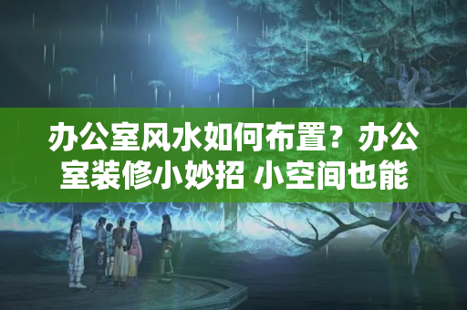 办公室风水如何布置？办公室装修小妙招 小空间也能“装”出大感觉