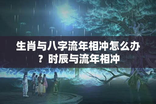 生肖与八字流年相冲怎么办？时辰与流年相冲