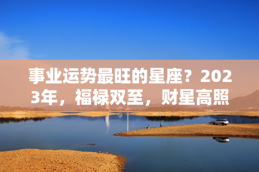 事业运势最旺的星座？2023年，福禄双至，财星高照，事业贵人相助，好运不止步的3星座