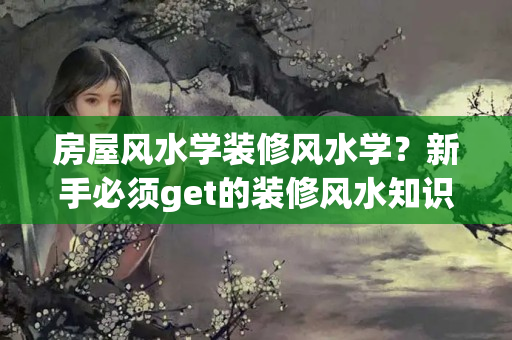 房屋风水学装修风水学？新手必须get的装修风水知识：既美观又提升风水