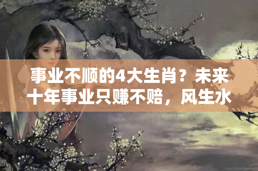 事业不顺的4大生肖？未来十年事业只赚不赔，风生水起的4大生肖