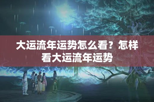 大运流年运势怎么看？怎样看大运流年运势