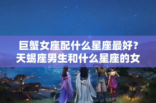 巨蟹女座配什么星座最好？天蝎座男生和什么星座的女生最配甜甜蜜蜜