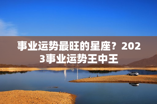 事业运势最旺的星座？2023事业运势王中王