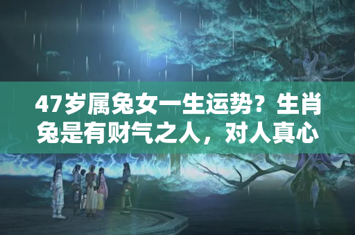 47岁属兔女一生运势？生肖兔是有财气之人，对人真心实意，从不搬弄是非，有你吗