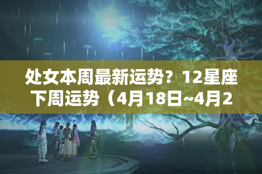 处女本周最新运势？12星座下周运势（4月18日~4月24日）