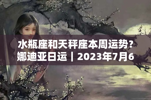 水瓶座和天秤座本周运势？娜迪亚日运｜2023年7月6日周三 每日星座运势