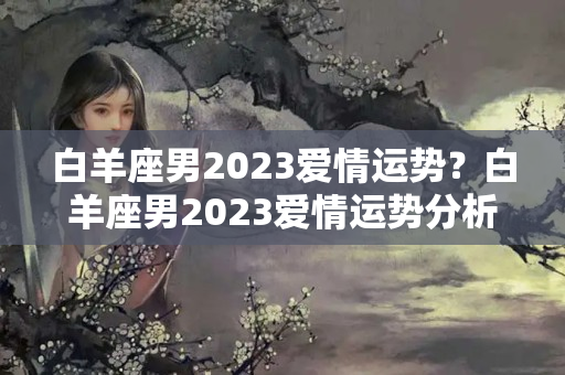 白羊座男2023爱情运势？白羊座男2023爱情运势分析