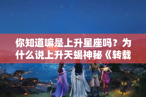 你知道嘛是上升星座吗？为什么说上升天蝎神秘《转载》