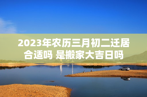 2023年农历三月初二迁居合适吗 是搬家大吉日吗